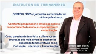 Como palestrante tem feito a diferença em empresas dos mais diversos segmentos abordando temas efetivos como Motivação, Liderança e Comunicação. 
ROGÉRIO PIRES é jornalista, comunicador de 
rádio e palestrante. 
Constante pesquisador e estudioso sobre o 
comportamento humano, é especialista em 
comunicação. 
ROGÉRIO PIRES 
Jornalista: MTb. 35.309/SP 
Radialista: DRT 021.204  