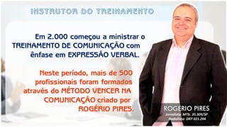 Em 2.000 começou a ministrar o 
TREINAMENTO DE COMUNICAÇÃO com 
ênfase em EXPRESSÃO VERBAL. 
Neste período, mais de 500 
profissionais foram formados 
através do MÉTODO VENCER NA 
COMUNICAÇÃO criado por 
ROGÉRIO PIRES. 
ROGÉRIO PIRES 
Jornalista: MTb. 35.309/SP 
Radialista: DRT 021.204  