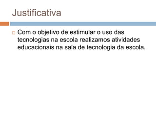 Justificativa
 Com o objetivo de estimular o uso das
tecnologias na escola realizamos atividades
educacionais na sala de tecnologia da escola.
 