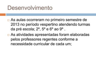 Desenvolvimento
 As aulas ocorreram no primeiro semestre de
2013 no período vespertino atendendo turmas
da pré escola; 2º, 5º e 6º ao 9º .
 As atividades apresentadas foram elaboradas
pelos professores regentes conforme a
necessidade curricular de cada um;
 