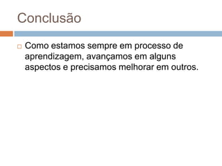 Conclusão
 Como estamos sempre em processo de
aprendizagem, avançamos em alguns
aspectos e precisamos melhorar em outros.
 