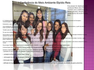 I Conferência do Meio Ambiente Elpídio Reis Esse projeto foi idealizado pela professora Maria Alice D' Aviz Andrade com a colaboração dos demais docentes, discentes e a equipe técnica da escola Elpídio Reis.  A I Conferência Elpídio Reis configura-se como um espaço democrático, para que todos os alunos e funcionários possam participar do desenvolvimento da Educação e Conscientização Ambiental em nossa escola e comunidade.  Entendendo o que é uma conferência. Uma conferência é um processo no qual as pessoas se reúnem, discutem os temas propostos expondo diversos pontos de vista, deliberam coletivamente e, a partir dos debates locais, escolhem representantes que possam divulgar, ampliar, fiscalizar e aplicar as sugestões que tenham surgido no evento.  Também pode ser definida como uma preleção, discurso, literário ou científico, em público. Por que uma conferência ambiental?  Para divulgar as pesquisas e os trabalhos desenvolvidos pelos alunos dos oitavos e nonos anos do período matutino, relacionados ao projeto Conscientização Ambiental na Escola realizado nas aulas de Língua Portuguesa.  Para que todos possam ouvir a voz dos nossos “doutores” alunos, que muito têm a dizer e participar na construção de um futuro sustentável para comunidade, município, região, Brasil e refletindo em nosso planeta.  Para criar e fortalecer um espaço de debates na escola, um espaço democrático e político sobre as questões sociais e ambientais da comunidade e como elas se relacionam com o mundo. Para divulgar, fiscalizar e concretizar atitudes que possam de fato, amenizar o impacto ambiental e que contribuam nas transformações sociais.  A Escola Elpídio Reis esta promovendo o corrente trabalho com a intenção de envolver alunos, professores, funcionários e a comunidade na elaboração de um documento que expresse a responsabilidade de todos na manutenção do meio   ambiente saudável e sustentável com base nos  - aumento no uso de fontes de energias limpas (biocombustíveis, energia eólica, biomassa e solar); -  proteção de florestas e outras áreas verdes; -  otimização de sistemas de energia e transporte, visando o consumo racional; - diminuição das emissões de metano, presentes em sistemas de depósito de lixo orgânico. - definição de regras para a emissão dos créditos de carbono (certificados emitidos quando há a redução da emissão de gases poluentes). Eu faço a minha, você faz a sua e nós fazemos a nossa parte! APRESENTAÇÃO DA WWF VÍDEOS APRESENTADOS NA CONFERÊNCIA 9º ANOS 