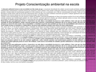 Projeto Conscientização ambiental na escola A educação ambiental tornou-se uma necessidade nos dias atuais, já que  o crescimento desordenado das cidades vem provocando profundas modificações nos ambientes, enfraquecendo continuamente os sistemas naturais que asseguram a vida no planeta. Neste sentido a Educação Ambiental é necessária e imprescindível para a tomada de novas posturas e atitudes diante da transformação gradativa do meio ambiente que vem se acelerando com a falta de conscientização do homem. Tendo em vista que a poluição é discutida no mundo inteiro cada um de nós deve efetivamente fazer a sua parte com ações cotidianas conscientes que gerem a redução significativa dos níveis de poluição e do desperdício dos recursos naturais por meio da economia da energia e de matérias-primas.  Visando a nossa conscientização, nós que seremos os adultos do amanhã, e para que principalmente no futuro nós possamos usufruir de um meio ambiente equilibrado e sadio, tentando amenizar essa transformação gradativa do meio ambiente e procurar possíveis soluções que tenham aplicação pratica na nossa vida cotidiana. Assim nasceu à necessidade de trabalhar questões ambientais na  escola para que essa educação reflita nas nossas ações.  Desta forma, para que pudéssemos envolver e desenvolver em cada aluno a necessidade de preservar o meio ambiente e fazer com que esse aluno interaja com a sociedade de forma participativa, surgiu o presente projeto para construir a conscientização ambiental, não só no contexto escolar, mas para que essa consciência ultrapasse os muros de nossa escola e una a comunidade e a sociedade em prol de uma sociedade que faça uso da sustentabilidade onde nós jovens, estamos inseridos. Neste sentido seremos os semeadores e colaboradores, da preservação ambiental, atuando como autores de nosso conhecimento. Nós, alunos do 8º e 9º do período matutino sobre a orientação da professora de Língua Portuguesa, fizemos seminários abordando temas pertinentes à educação ambiental como: lixo urbano, lixo nuclear, poluição atmosférica, desmatamento, efeito estufa, aquecimento global (ponderando que efeito estufa é diferente de aquecimento global), poluição de rios e solo. Após as apresentações dos seminários, surgiu a necessidade de expor esses trabalhos para toda a escola e realizar uma conferência para divulgar algumas das pesquisas e trabalhos, visto que foram muitas e não caberiam no tempo estipulado para essa conferência com a intenção de envolver as outras turmas e conscientizar a todos quanto aos nossos atos e o que podemos fazer para contribuir na preservação ambiental. E não há dúvidas que a participação das Instituições educacionais sãos meios fundamentais para informar, conscientizar e mobilizar a todos sobre as consequências geradas pelas nossas atitudes. Nesse sentido notamos a fundamental importância da  WWF  na conferência para explicitar a todos presentes – alunos, funcionários e comunidade - a situação ambiental da nossa cidade e Estado, mostrando a nossa  pegada ecológica  para que possamos desenvolver a consciência ambiental e  juntos contribuir para um ambiente melhor. Eu faço a minha, você faz a sua e nós fazemos a nossa parte! Visando a nossa conscientização, nós que seremos os adultos do amanhã, e para que principalmente no futuro nós possamos usufruir de um meio ambiente equilibrado e sadio, tentando amenizar essa transformação gradativa do meio ambiente e procurar possíveis soluções que tenham aplicação pratica na nossa vida cotidiana. Assim nasceu à necessidade de trabalhar questões ambientais na  escola para que essa educação reflita nas nossas ações.  Desta forma, para que pudéssemos envolver e desenvolver em cada aluno a necessidade de preservar o meio ambiente e fazer com que esse aluno interaja com a sociedade de forma participativa, surgiu o presente projeto para construir a conscientização ambiental, não só no contexto escolar, mas para que essa consciência ultrapasse os muros de nossa escola e una a comunidade e a sociedade em prol de uma sociedade que faça uso da sustentabilidade onde nós jovens, estamos inseridos. Neste sentido seremos os semeadores e colaboradores, da preservação ambiental, atuando como autores de nosso conhecimento. Nós, alunos do 8º e 9º do período matutino sobre a orientação da professora de Língua Portuguesa, fizemos seminários abordando temas pertinentes à educação ambiental como: lixo urbano, lixo nuclear, poluição atmosférica, desmatamento, efeito estufa, aquecimento global (ponderando que efeito estufa é diferente de aquecimento global), poluição de rios e solo. Após as apresentações dos seminários, surgiu a necessidade de expor esses trabalhos para toda a escola e realizar uma conferência para divulgar algumas das pesquisas e trabalhos, visto que foram muitas e não caberiam no tempo estipulado para essa conferência com a intenção de envolver as outras turmas e conscientizar a todos quanto aos nossos atos e o que podemos fazer para contribuir na preservação ambiental. E não há dúvidas que a participação das Instituições educacionais sãos meios fundamentais para informar, conscientizar e mobilizar a todos sobre as consequências geradas pelas nossas atitudes. Nesse sentido notamos a fundamental importância da  WWF  na conferência para explicitar a todos presentes – alunos, funcionários e comunidade - a situação ambiental da nossa cidade e Estado, mostrando a nossa  pegada ecológica  para que possamos desenvolver a consciência ambiental e  juntos contribuir para um ambiente melhor. Eu faço a minha, você faz a sua e nós fazemos a nossa parte! 