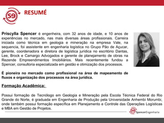 RESUMÉ
Priscylla Spencer é engenheira, com 32 anos de idade, e 10 anos de
experiências no mercado, nas mais diversas áreas profissionais. Carreira
iniciada como técnica em geologia e mineração na empresa Vale, na
sequencia, foi assistente em engenharia logística no Grupo Pão de Açucar,
gerente, coordenadora e diretora de logística jurídica no escritório Dantas,
Lee, Brock e Camargo Advogados e gerente de planejamento de obras na
Rezende Empreendimentos Imobiliários. Mais recentemente fundou a
Spencer, consultoria especializada em gestão e otimização dos processos.
É pioneira no mercado como profissional na área de mapeamento de
fluxos e organização dos processos na área jurídica.

Formação Acadêmica:
Possui formação de Tecnólogo em Geologia e Mineração pela Escola Técnica Federal do Rio
Grande do Norte, é graduada em Engenharia de Produção pela Universidade Anhembi Morumbi,
onde também possui formação específica em Planejamento e Controle das Operações Logísticas
e MBA em Gestão de Projetos.

 