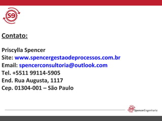 Contato:
Priscylla Spencer
Site: www.spencergestaodeprocessos.com.br
Email: spencerconsultoria@outlook.com
Tel. +5511 99114-5905
End. Rua Augusta, 1117
Cep. 01304-001 – São Paulo

 