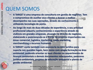 TARGET MARKETING & TRAINING


                              QUEM SOMOS
                               • A TARGET é uma empresa de consultoria em gestão de negócios. Tem
                                 o compromisso de auxiliar seus clientes a buscar o melhor
                                 desempenho nas suas operações, através do conhecimento e
                                 utilizando tecnologia de ponta.
                               • Ao longo de mais de duas décadas de experiência, o seu principal
                                 profissional adquiriu conhecimentos e experiência através da
                                 vivência em grandes empresas, atuando na direção de negócios,
                                 elaborando e posicionando-se à frente de projetos importantes nas
                                 áreas comercial, logística, marketing, trade marketing,
                                 merchandising e recursos humanos.
                               • A TARGET conta também com assessoria na área jurídica para
                                 suporte nos quesitos legais, bem como com ampla formação na área
                                 ambiental, podendo orientar os seus clientes no requerimento de
                                 licenças ambientais e demais documentos relacionados, pareceres
                                 jurídico-ambientais, projetos de educação ambiental e planos de
                                 gestão ambiental.
                                                Rua Visconde de Taunay, 349 Sala 05, Vila Cruzeiro – São Paulo/SP.
                                                                    Fone +55 11 9168-4272
                                                                 Target.consulting@uol.com.br
 