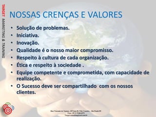 TARGET MARKETING & TRAINING


                              NOSSAS CRENÇAS E VALORES
                              • Solução de problemas.
                              • Iniciativa.
                              • Inovação.
                              • Qualidade é o nosso maior compromisso.
                              • Respeito à cultura de cada organização.
                              • Ética e respeito à sociedade .
                              • Equipe competente e comprometida, com capacidade de
                                realização.
                              • O Sucesso deve ser compartilhado com os nossos
                                clientes.


                                             Rua Visconde de Taunay, 349 Sala 05, Vila Cruzeiro – São Paulo/SP.
                                                                 Fone +55 11 9168-4272
                                                              Target.consulting@uol.com.br
 