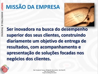 TARGET MARKETING & TRAINING


                              MISSÃO DA EMPRESA


                              Ser inovadora na busca do desempenho
                              superior dos seus clientes, construindo
                              diariamente um objetivo de entrega de
                              resultados, com acompanhamento e
                              apresentação de soluções focadas nos
                              negócios dos clientes.

                                          Rua Visconde de Taunay, 349 Sala 05, Vila Cruzeiro – São Paulo/SP.
                                                              Fone +55 11 9168-4272
                                                           Target.consulting@uol.com.br
 