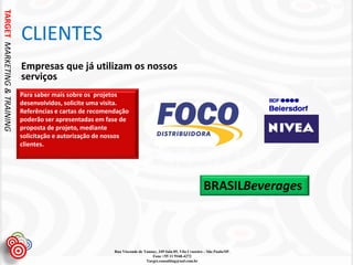 TARGET MARKETING & TRAINING


                              CLIENTES
                              Empresas que já utilizam os nossos
                              serviços
                              Para saber mais sobre os projetos
                              desenvolvidos, solicite uma visita.
                              Referências e cartas de recomendação
                              poderão ser apresentadas em fase de
                              proposta de projeto, mediante
                              solicitação e autorização de nossos
                              clientes.




                                                                                                                BRASILBeverages



                                                             Rua Visconde de Taunay, 349 Sala 05, Vila Cruzeiro – São Paulo/SP.
                                                                                 Fone +55 11 9168-4272
                                                                              Target.consulting@uol.com.br
 