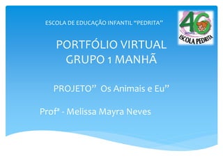 PORTFÓLIO VIRTUAL
GRUPO 1 MANHÃ
PROJETO” Os Animais e Eu”
Profª - Melissa Mayra Neves
ESCOLA DE EDUCAÇÃO INFANTIL “PEDRITA”
 