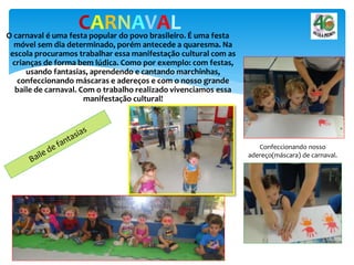 O carnaval é uma festa popular do povo brasileiro. É uma festa
móvel sem dia determinado, porém antecede a quaresma. Na
escola procuramos trabalhar essa manifestação cultural com as
crianças de forma bem lúdica. Como por exemplo: com festas,
usando fantasias, aprendendo e cantando marchinhas,
confeccionando máscaras e adereços e com o nosso grande
baile de carnaval. Com o trabalho realizado vivenciamos essa
manifestação cultural!
CARNAVAL
Confeccionando nosso
adereço(máscara) de carnaval.
 