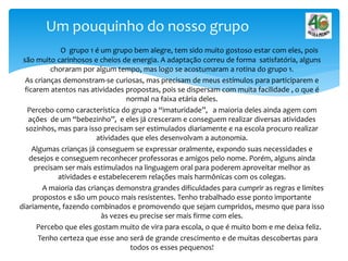 O grupo 1 é um grupo bem alegre, tem sido muito gostoso estar com eles, pois
são muito carinhosos e cheios de energia. A adaptação correu de forma satisfatória, alguns
choraram por algum tempo, mas logo se acostumaram a rotina do grupo 1.
As crianças demonstram-se curiosas, mas precisam de meus estímulos para participarem e
ficarem atentos nas atividades propostas, pois se dispersam com muita facilidade , o que é
normal na faixa etária deles.
Percebo como característica do grupo a “imaturidade”, a maioria deles ainda agem com
ações de um “bebezinho”, e eles já cresceram e conseguem realizar diversas atividades
sozinhos, mas para isso precisam ser estimulados diariamente e na escola procuro realizar
atividades que eles desenvolvam a autonomia.
Algumas crianças já conseguem se expressar oralmente, expondo suas necessidades e
desejos e conseguem reconhecer professoras e amigos pelo nome. Porém, alguns ainda
precisam ser mais estimulados na linguagem oral para poderem aproveitar melhor as
atividades e estabelecerem relações mais harmônicas com os colegas.
A maioria das crianças demonstra grandes dificuldades para cumprir as regras e limites
propostos e são um pouco mais resistentes. Tenho trabalhado esse ponto importante
diariamente, fazendo combinados e promovendo que sejam cumpridos, mesmo que para isso
às vezes eu precise ser mais firme com eles.
Percebo que eles gostam muito de vira para escola, o que é muito bom e me deixa feliz.
Tenho certeza que esse ano será de grande crescimento e de muitas descobertas para
todos os esses pequenos!
Um pouquinho do nosso grupo
 