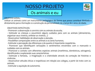 NOSSO PROJETO
Os animais e eu
OBJETIVO GERAL:
Utilizar os animais como um instrumento pedagógico de forma que possa contribuir ilimitada e
diretamente para a formação e a construção da personalidade da criança de 2 anos de idade.
OBJETIVOS ESPECÍFICOS:
- Promover a observação e convívio com os animais da escola;
- Estimular as crianças a assumirem alguns cuidados para com os animais (alimentá-los,
organizar seus viveiros, enfeitar os viveiros...)
- Desenvolver habilidades de observação e atenção.
- Possibilitar comparações entre os animais e os seres humanos.
- Estimular a percepção das diferenças e do quanto é importante respeitá-las.
- Promover que identifiquem sensações e sentimentos envolvidos com o manuseio e
cuidados com os animais.
- Promover o contato com diferentes espécies animais (marítimos, domésticos, selvagens),
identificando e explorando suas características
- Estimular a fantasia, a imaginação e a criatividade através da contação de histórias e
vivências.
- Desenvolver atitudes éticas e respeitosas em relação aos colegas, a partir do trato com os
animais.
- Estimular a aquisição de autonomia.
 