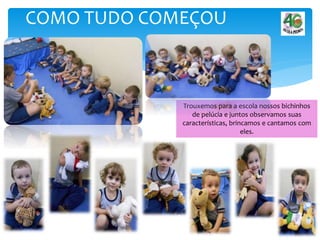 COMO TUDO COMEÇOU
Trouxemos para a escola nossos bichinhos
de pelúcia e juntos observamos suas
características, brincamos e cantamos com
eles.
 