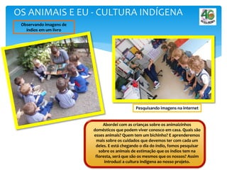 Abordei com as crianças sobre os animaizinhos
domésticos que podem viver conosco em casa. Quais são
esses animais? Quem tem um bichinho? E aprenderemos
mais sobre os cuidados que devemos ter com cada um
deles. E está chegando o dia do índio, fomos pesquisar
sobre os animais de estimação que os índios tem na
floresta, será que são os mesmos que os nossos? Assim
introduzi a cultura indígena ao nosso projeto.
OS ANIMAIS E EU - CULTURA INDÍGENA
Pesquisando imagens na internet
Observando imagens de
índios em um livro
 