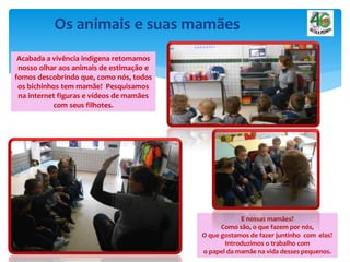 Os animais e suas mamães
Acabada a vivência indígena retomamos
nosso olhar aos animais de estimação e
fomos descobrindo que, como nós, todos
os bichinhos tem mamãe! Pesquisamos
na internet figuras e vídeos de mamães
com seus filhotes.
E nossas mamães?
Como são, o que fazem por nós,
O que gostamos de fazer juntinho com elas?
Introduzimos o trabalho com
o papel da mamãe na vida desses pequenos.
 
