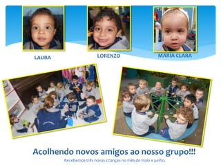 Acolhendo novos amigos ao nosso grupo!!!
LAURA LORENZO MARIA CLARA
Recebemos três novas crianças no mês de maio e junho.
 