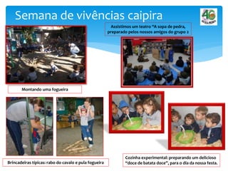 Semana de vivências caipira
Montando uma fogueira
Brincadeiras típicas: rabo do cavalo e pula fogueira
Cozinha experimental: preparando um delicioso
“doce de batata doce”, para o dia da nossa festa.
Assistimos um teatro “A sopa de pedra,
preparado pelos nossos amigos do grupo 2
 