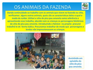 OS ANIMAIS DA FAZENDA
Dando continuidade ao trabalho com os animais que vivem na fazenda ou sítio,
verificamos alguns outros animais, quais são as características deles e qual o
modo de cuidar. Utilizei o sítio do pica pau amarelo como referência e
aproveitando esse trabalho, abordei com as crianças os personagens folclóricos
do sítio do pica pau amarelo. Introduzindo o folclore no projeto procurei
trabalhá-lo de forma lúdica. Procuramos trabalhar de modo que personagens e
lendas não impressionassem as crianças.
Assistindo um
episódio do
sítio do pica
pau amarelo.
 