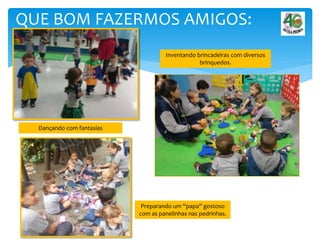 QUE BOM FAZERMOS AMIGOS:
Dançando com fantasias
Inventando brincadeiras com diversos
brinquedos.
Preparando um “papa” gostoso
com as panelinhas nas pedrinhas.
 