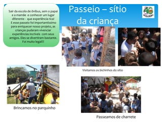 Passeio – sítio
da criança
Sair da escola de ônibus, sem o papai
e a mamãe e conhecer um lugar
diferente - que experiência rica!
E esse passeio foi importantíssimo
para enriquecer nosso projeto, as
crianças puderam vivenciar
experiências incríveis com seus
amigos. Eles se divertiram bastante.
Foi muito legal!!!
Visitamos os bichinhos do sítio
Brincamos no parquinho
Passeamos de charrete
 