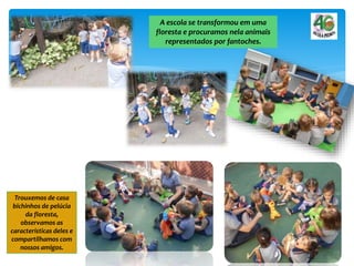 A escola se transformou em uma
floresta e procuramos nela animais
representados por fantoches.
Trouxemos de casa
bichinhos de pelúcia
da floresta,
observamos as
características deles e
compartilhamos com
nossos amigos.
 