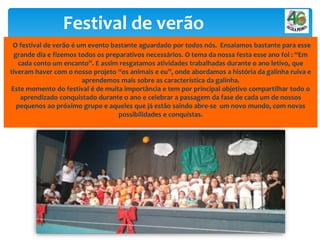 Festival de verão
O festival de verão é um evento bastante aguardado por todos nós. Ensaiamos bastante para esse
grande dia e fizemos todos os preparativos necessários. O tema da nossa festa esse ano foi : “Em
cada conto um encanto”. E assim resgatamos atividades trabalhadas durante o ano letivo, que
tiveram haver com o nosso projeto “os animais e eu”, onde abordamos a história da galinha ruiva e
aprendemos mais sobre as característica da galinha.
Este momento do festival é de muita importância e tem por principal objetivo compartilhar todo o
aprendizado conquistado durante o ano e celebrar a passagem da fase de cada um de nossos
pequenos ao próximo grupo e aqueles que já estão saindo abre-se um novo mundo, com novas
possibilidades e conquistas.
 