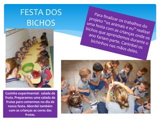FESTA DOS
BICHOS
Cozinha experimental: salada de
fruta. Preparamos uma salada de
frutas para comermos no dia da
nossa festa. Abordei também
com as crianças as cores das
frutas.
 