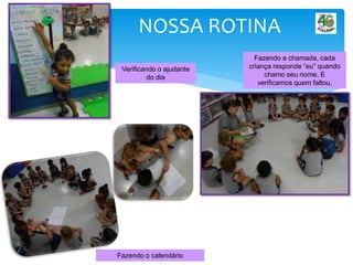 NOSSA ROTINA
Fazendo o calendário
Verificando o ajudante
do dia
Fazendo a chamada, cada
criança responde “eu” quando
chamo seu nome. E
verificamos quem faltou.
 