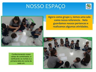 Agora como grupo 2, temos uma sala
como nossa referencia . Nela
guardamos nossos pertences e
realizamos algumas atividades.
NOSSO ESPAÇO
Confeccionando nosso
cartaz de combinados, e
verificando os nomes e a
primeira letra do nome de
cada um.
 