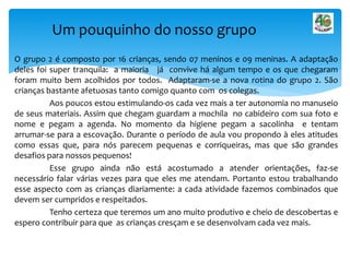O grupo 2 é composto por 16 crianças, sendo 07 meninos e 09 meninas. A adaptação
deles foi super tranquila: a maioria já convive há algum tempo e os que chegaram
foram muito bem acolhidos por todos. Adaptaram-se a nova rotina do grupo 2. São
crianças bastante afetuosas tanto comigo quanto com os colegas.
Aos poucos estou estimulando-os cada vez mais a ter autonomia no manuseio
de seus materiais. Assim que chegam guardam a mochila no cabideiro com sua foto e
nome e pegam a agenda. No momento da higiene pegam a sacolinha e tentam
arrumar-se para a escovação. Durante o período de aula vou propondo à eles atitudes
como essas que, para nós parecem pequenas e corriqueiras, mas que são grandes
desafios para nossos pequenos!
Esse grupo ainda não está acostumado a atender orientações, faz-se
necessário falar várias vezes para que eles me atendam. Portanto estou trabalhando
esse aspecto com as crianças diariamente: a cada atividade fazemos combinados que
devem ser cumpridos e respeitados.
Tenho certeza que teremos um ano muito produtivo e cheio de descobertas e
espero contribuir para que as crianças cresçam e se desenvolvam cada vez mais.
Um pouquinho do nosso grupo
 