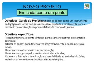 NOSSO PROJETO
Em cada conto um ponto
Objetivos Gerais do Projeto: Utilizar os contos como um instrumento
pedagógico de forma que possa contribuir ilimitada e diretamente para a
formação da construção da personalidade da criança de 3 anos.
Objetivos específicos:
-Trabalhar histórias e contos infantis para alcançar objetivos previamente
definidos;
-Utilizar os contos para desenvolver progressivamente o senso de ética e
moral;
-Desenvolver a observação e a concentração;
-Desenvolver o gosto pelos contos de fábulas e lendas;
-Estimular a fantasia, a imaginação e a sensibilidade através das histórias;
-trabalhar os conteúdos específicos de cada disciplina.
 