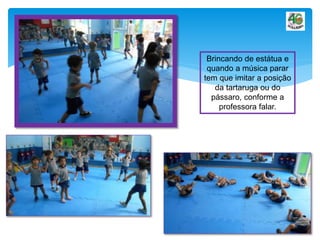 Brincando de estátua e
quando a música parar
tem que imitar a posição
da tartaruga ou do
pássaro, conforme a
professora falar.
 