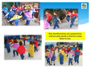 Nos transformamos em passarinhos,
voamos pela escola e fizemos nossa
festa no céu.
 