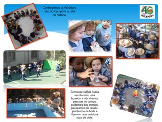 Conhecendo a história o
rato do campo e o rato
da cidade
Como na história nossa
escola virou uma
fazenda e nós viramos
pessoas do campo,
cuidamos dos animais,
passeamos de cavalo,
plantamos na horta e
fizemos uma deliciosa
roda de viola.
 