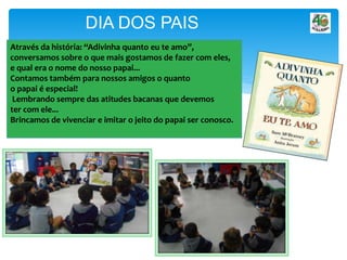 Através da história: “Adivinha quanto eu te amo”,
conversamos sobre o que mais gostamos de fazer com eles,
e qual era o nome do nosso papai...
Contamos também para nossos amigos o quanto
o papai é especial!
Lembrando sempre das atitudes bacanas que devemos
ter com ele...
Brincamos de vivenciar e imitar o jeito do papai ser conosco.
DIA DOS PAIS
 