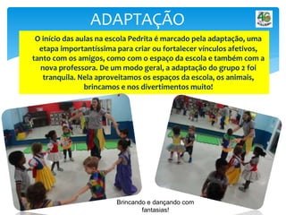 O início das aulas na escola Pedrita é marcado pela adaptação, uma
etapa importantíssima para criar ou fortalecer vínculos afetivos,
tanto com os amigos, como com o espaço da escola e também com a
nova professora. De um modo geral, a adaptação do grupo 2 foi
tranquila. Nela aproveitamos os espaços da escola, os animais,
brincamos e nos divertimentos muito!
ADAPTAÇÃO
Brincando e dançando com
fantasias!
 
