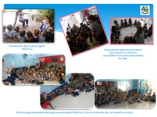 Conhecendo alguns personagens
folclóricos Pesquisamos algumas parlendas e
trava-linguas na internet e
compartilhamos as pesquisas trazidas
de casa.
Ouvimos algumas lendas sobre alguns personagens folclóricos, como; bumba meu boi, saci pererê e curupira.
 