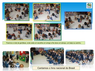 Fizemos a roda da gentileza, onde cada um escolhia um amigo e lhe dava um abraço, um beijo ou carinho.
Cantamos o hino nacional do Brasil
 