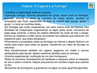 História “A Cigarra e a Formiga”
• trabalhar a colaboração entre as crianças;
•Operação formiga: Fizemos atividades em grupo, assim como as formigas,
exemplo: arrumar e varrer as casinhas da nossa escola, recolher os
brinquedos que ficam esquecidos no final da manhã pela escola, ajudar o
grupo 1 e levar as mochilas deles...
•As formigas são muito cooperativas, por esse motivo todo dia fizemos uma
Atividade de Cooperação: organizamos os legos pelas cores, brincamos de
pega pega corrente, e dança da cadeira diferente! Ao invés de tirar o amigo,
tiramos as cadeiras e então íamos arrumando nas cadeiras que sobravam um
espacinho para que todos sentassem;
•Procuramos curiosidades sobre as formigas na internet e depois fizemos um
cartaz para expor para todos os grupos. Assistimos um video da formiga na
natureza;
•Nos transformamos também em cigarra: pegamos um violão e saímos
cantarolando pela escola, depois cantamos também para os animais;
•Cozinha experimental: confecção de um bolo formigueiro;
•Roda de conversa, levantamento de hipóteses e pesquisa sobre as estações
do ano e sobre o inverno. Depois procuramos em revistas roupas que usamos
no frio;
•Brincamos de formigueiro e guardamos os legos na caixa igual formiguinhas;
 