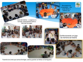 Brincadeira de
cooperação – não
pode deixar a
bolinha cair.
Confeccionando um jogo
da memória da história
Hora da história – a cigarra e a
formiga, pesquisando sobre a
vida das formigas.
Fazendo de conta que somos formigas, vamos guardar as folhas no formigueiro.
 