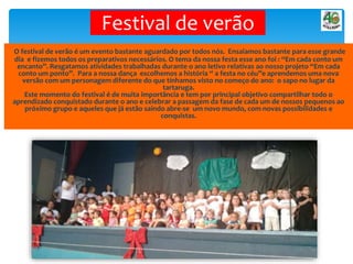 Festival de verão
O festival de verão é um evento bastante aguardado por todos nós. Ensaiamos bastante para esse grande
dia e fizemos todos os preparativos necessários. O tema da nossa festa esse ano foi : “Em cada conto um
encanto”. Resgatamos atividades trabalhadas durante o ano letivo relativas ao nosso projeto “Em cada
conto um ponto”. Para a nossa dança escolhemos a história “ a festa no céu”e aprendemos uma nova
versão com um personagem diferente do que tínhamos visto no começo do ano: o sapo no lugar da
tartaruga.
Este momento do festival é de muita importância e tem por principal objetivo compartilhar todo o
aprendizado conquistado durante o ano e celebrar a passagem da fase de cada um de nossos pequenos ao
próximo grupo e aqueles que já estão saindo abre-se um novo mundo, com novas possibilidades e
conquistas.
 