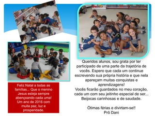 Queridos alunos, sou grata por ter
participado de uma parte da trajetória de
vocês. Espero que cada um continue
escrevendo sua própria história e que nela
apareçam muitas conquistas e
aprendizagens!
Vocês ficarão guardados no meu coração,
cada um com seu jeitinho especial de ser...
Beijocas carinhosas e de saudade.
Ótimas férias e divirtam-se!!
Prô Dani
Feliz Natal a todas as
famílias... Que o menino
Jesus esteja sempre
abençoando cada uma!
Um ano de 2016 com
muita paz, luz e
prosperidade.
 