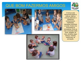 QUE BOM FAZERMOS AMIGOS
O brincar está
intimamente ligado a
infância. Nele as
crianças elaboram e
reelaboram
conhecimentos,
habilidades,
interações individuais
e sociais. Existe uma
diversidade de
brincadeiras. Entre as
mais conhecidas estão
livres, dirigidas, de
roda, cantadas, jogos
rítmicos, motores,
tradicionais, de
percepção.
 