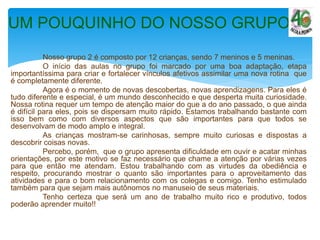 Nosso grupo 2 é composto por 12 crianças, sendo 7 meninos e 5 meninas.
O início das aulas no grupo foi marcado por uma boa adaptação, etapa
importantíssima para criar e fortalecer vínculos afetivos assimilar uma nova rotina que
é completamente diferente.
Agora é o momento de novas descobertas, novas aprendizagens. Para eles é
tudo diferente e especial, é um mundo desconhecido e que desperta muita curiosidade.
Nossa rotina requer um tempo de atenção maior do que a do ano passado, o que ainda
é difícil para eles, pois se dispersam muito rápido. Estamos trabalhando bastante com
isso bem como com diversos aspectos que são importantes para que todos se
desenvolvam de modo amplo e integral.
As crianças mostram-se carinhosas, sempre muito curiosas e dispostas a
descobrir coisas novas.
Percebo, porém, que o grupo apresenta dificuldade em ouvir e acatar minhas
orientações, por este motivo se faz necessário que chame a atenção por várias vezes
para que então me atendam. Estou trabalhando com as virtudes da obediência e
respeito, procurando mostrar o quanto são importantes para o aproveitamento das
atividades e para o bom relacionamento com os colegas e comigo. Tenho estimulado
também para que sejam mais autônomos no manuseio de seus materiais.
Tenho certeza que será um ano de trabalho muito rico e produtivo, todos
poderão aprender muito!!
UM POUQUINHO DO NOSSO GRUPO
 