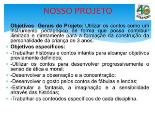  Objetivos Gerais do Projeto: Utilizar os contos como um
instrumento pedagógico de forma que possa contribuir
ilimitada e diretamente para a formação da construção da
personalidade da criança de 3 anos.
 Objetivos específicos:
 -Trabalhar histórias e contos infantis para alcançar objetivos
previamente definidos;
 -Utilizar os contos para desenvolver progressivamente o
senso de ética e moral;
 -Desenvolver a observação e a concentração;
 -Desenvolver o gosto pelos contos de fábulas e lendas;
 -Estimular a fantasia, a imaginação e a sensibilidade
através das histórias;
 -Trabalhar os conteúdos específicos de cada disciplina.
NOSSO PROJETO
 