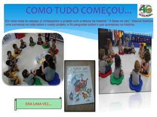 Em uma roda no espaço 2 começamos o projeto com a leitura da história “ A festa no céu”. Depois tivemos
uma conversa na roda sobre o nosso projeto; e fiz perguntas sobre o que aconteceu na história.
COMO TUDO COMEÇOU...
ERA UMA VEZ...
 