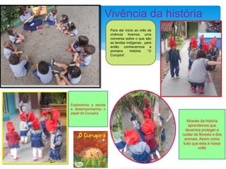 Vivência da história
Através da história
aprendemos que
devemos proteger e
cuidar da floresta e dos
animais. Assim como
tudo que esta à nossa
volta
Para dar inicio ao mês da
vivência tivemos uma
conversa sobre o que são
as lendas indígenas , para
então conhecermos a
primeira história “O
Curupira”.
Exploramos a escola
e desempenhamos o
papel do Curupira
 