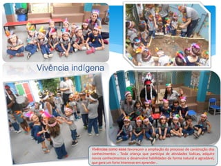 Vivência indígena
Vivências como essa favorecem a ampliação do processo de construção dos
conhecimentos . Toda criança que participa de atividades lúdicas, adquire
novos conhecimentos e desenvolve habilidades de forma natural e agradável,
que gera um forte interesse em aprender .
 