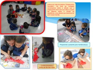 Leitura em roda da história “Chapeuzinho
Vermelho”. Ao final da contação
conversamos sobre a atitude que a
chapeuzinho teve com sua mãe e a partir
dai falamos sobre a virtude da
obediência, uma atitude que devemos ter
com nossa mamãe.
Confeccionando o
cartão de dia das mães.
Preparando o presente para mamãe (lenço).
 
